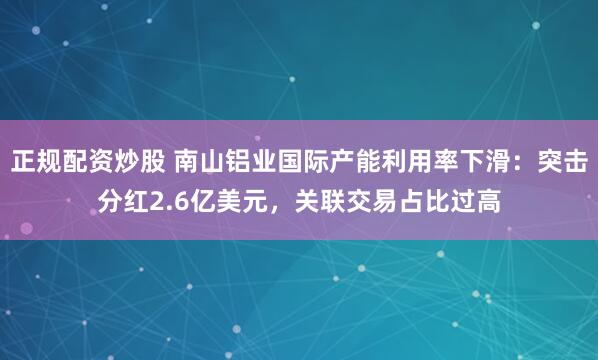 正规配资炒股 南山铝业国际产能利用率下滑：突击分红2.6亿美元，关联交易占比过高