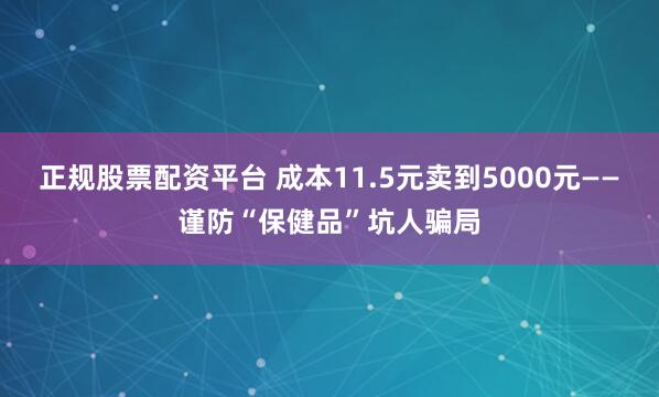 正规股票配资平台 成本11.5元卖到5000元——谨防“保健品”坑人骗局