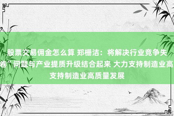 股票交易佣金怎么算 郑栅洁：将解决行业竞争失序和“内卷”问题与产业提质升级结合起来 大力支持制造业高质量发展