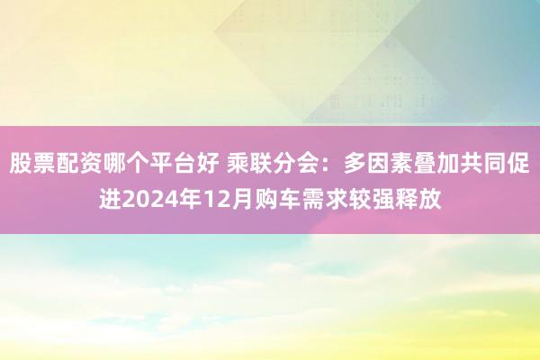 股票配资哪个平台好 乘联分会：多因素叠加共同促进2024年12月购车需求较强释放