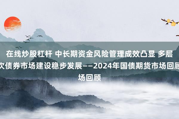 在线炒股杠杆 中长期资金风险管理成效凸显 多层次债券市场建设稳步发展——2024年国债期货市场回顾