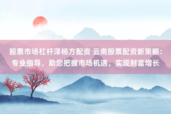 股票市场杠杆泽杨方配资 云南股票配资新策略：专业指导，助您把握市场机遇，实现财富增长
