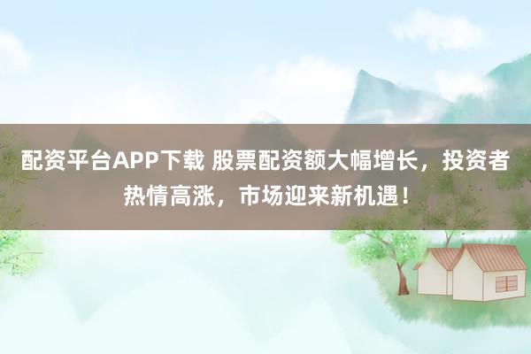 配资平台APP下载 股票配资额大幅增长，投资者热情高涨，市场迎来新机遇！