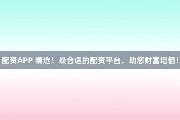 配资APP 精选！最合适的配资平台，助您财富增值！