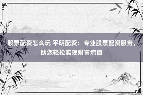 股票配资怎么玩 平明配资：专业股票配资服务，助您轻松实现财富增值