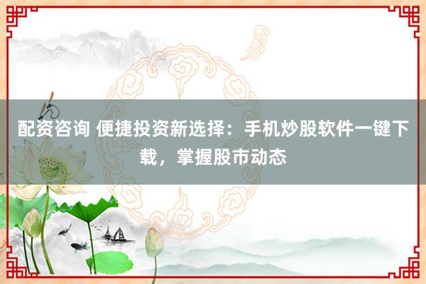 配资咨询 便捷投资新选择：手机炒股软件一键下载，掌握股市动态