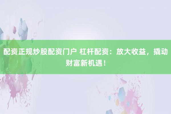 配资正规炒股配资门户 杠杆配资：放大收益，撬动财富新机遇！