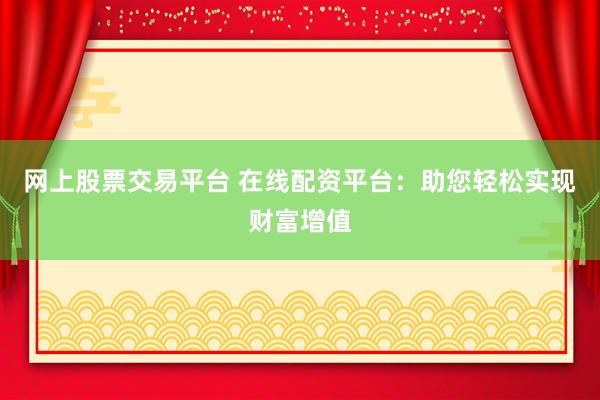 网上股票交易平台 在线配资平台：助您轻松实现财富增值