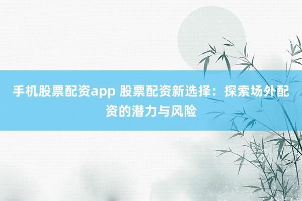手机股票配资app 股票配资新选择：探索场外配资的潜力与风险