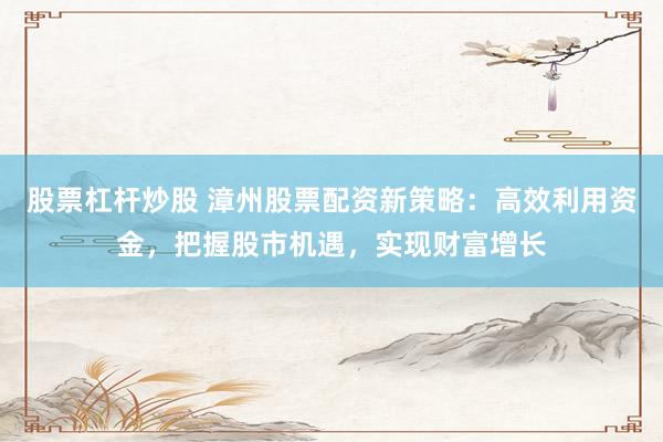 股票杠杆炒股 漳州股票配资新策略：高效利用资金，把握股市机遇，实现财富增长