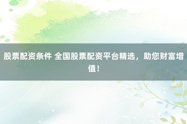 股票配资条件 全国股票配资平台精选，助您财富增值！