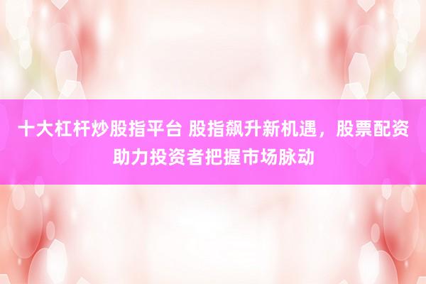 十大杠杆炒股指平台 股指飙升新机遇，股票配资助力投资者把握市场脉动