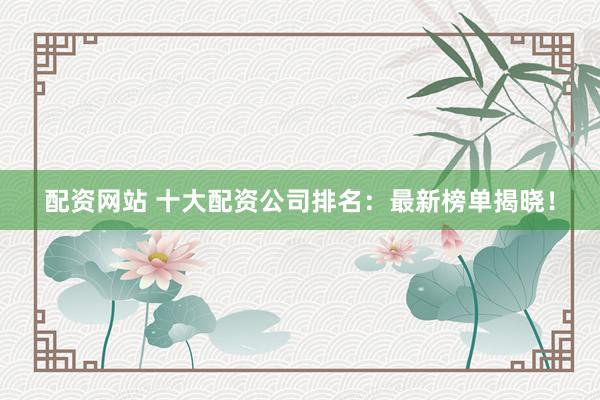 配资网站 十大配资公司排名：最新榜单揭晓！