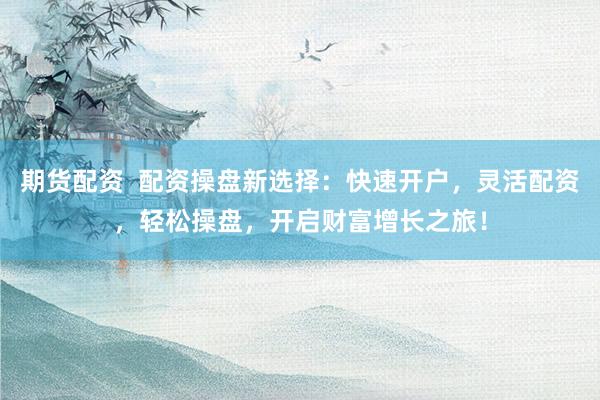 期货配资  配资操盘新选择：快速开户，灵活配资，轻松操盘，开启财富增长之旅！