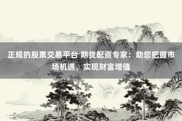 正规的股票交易平台 期货配资专家：助您把握市场机遇，实现财富增值