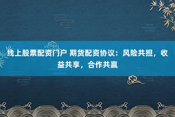 线上股票配资门户 期货配资协议：风险共担，收益共享，合作共赢