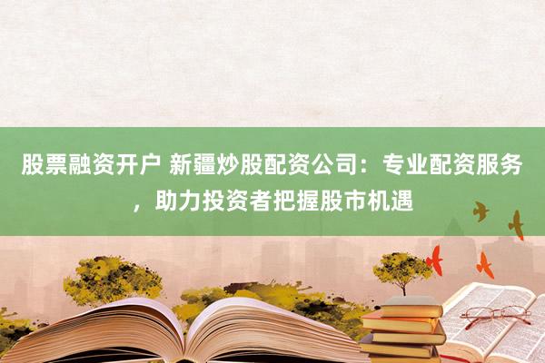 股票融资开户 新疆炒股配资公司：专业配资服务，助力投资者把握股市机遇