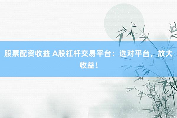 股票配资收益 A股杠杆交易平台：选对平台，放大收益！
