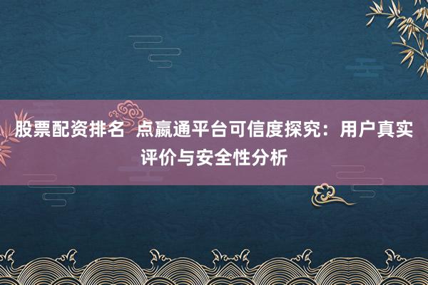股票配资排名  点嬴通平台可信度探究：用户真实评价与安全性分析