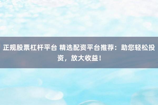 正规股票杠杆平台 精选配资平台推荐：助您轻松投资，放大收益！