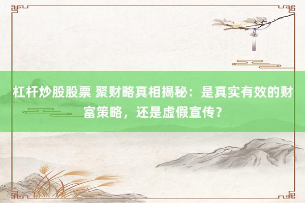 杠杆炒股股票 聚财略真相揭秘：是真实有效的财富策略，还是虚假宣传？