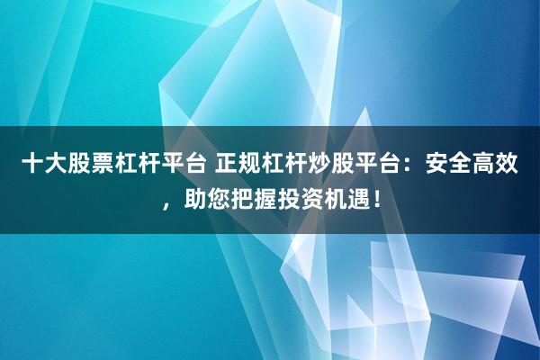 十大股票杠杆平台 正规杠杆炒股平台：安全高效，助您把握投资机遇！