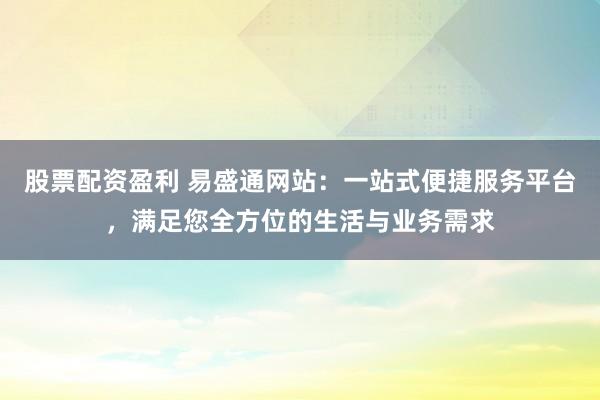 股票配资盈利 易盛通网站：一站式便捷服务平台，满足您全方位的生活与业务需求
