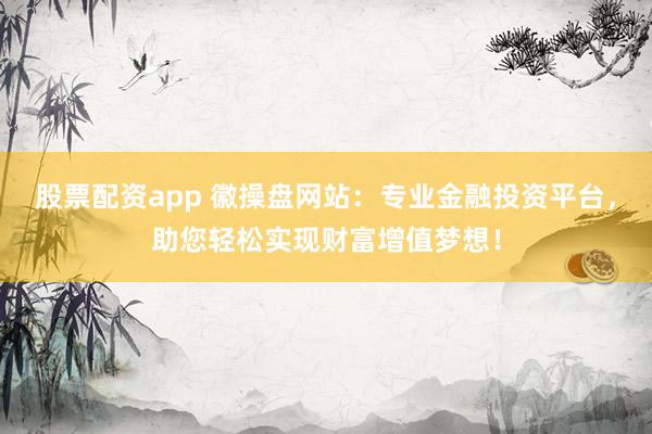 股票配资app 徽操盘网站：专业金融投资平台，助您轻松实现财富增值梦想！