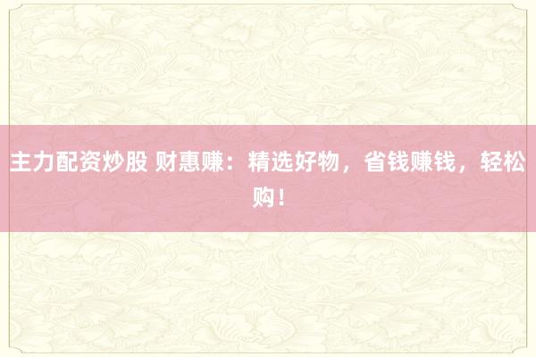 主力配资炒股 财惠赚：精选好物，省钱赚钱，轻松购！