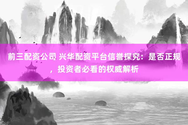 前三配资公司 兴华配资平台信誉探究：是否正规，投资者必看的权威解析