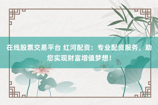 在线股票交易平台 红河配资：专业配资服务，助您实现财富增值梦想！
