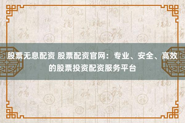 股票无息配资 股票配资官网：专业、安全、高效的股票投资配资服务平台