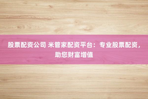 股票配资公司 米管家配资平台：专业股票配资，助您财富增值
