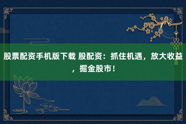 股票配资手机版下载 股配资：抓住机遇，放大收益，掘金股市！