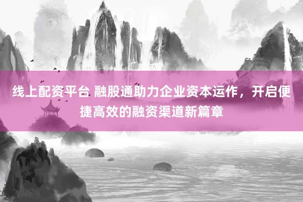 线上配资平台 融股通助力企业资本运作，开启便捷高效的融资渠道新篇章