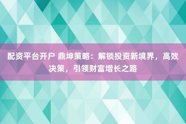 配资平台开户 鼎坤策略：解锁投资新境界，高效决策，引领财富增长之路