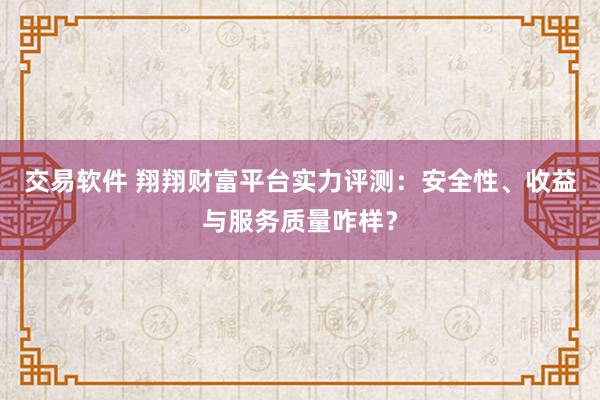 交易软件 翔翔财富平台实力评测：安全性、收益与服务质量咋样？