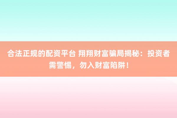 合法正规的配资平台 翔翔财富骗局揭秘：投资者需警惕，勿入财富陷阱！