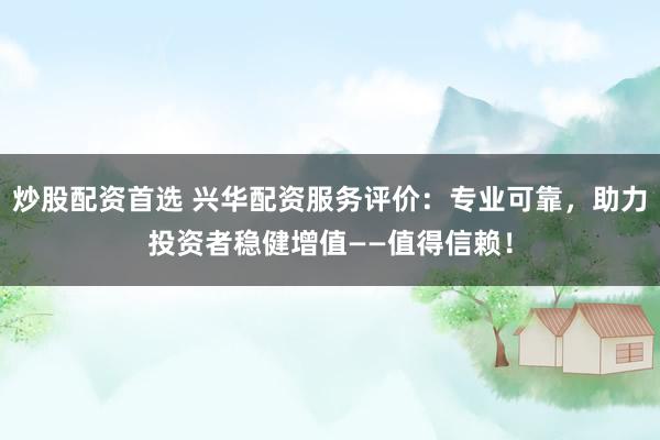 炒股配资首选 兴华配资服务评价：专业可靠，助力投资者稳健增值——值得信赖！
