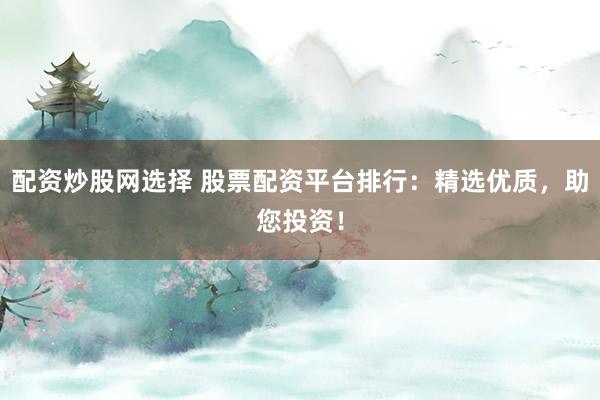 配资炒股网选择 股票配资平台排行：精选优质，助您投资！