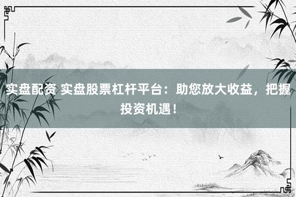 实盘配资 实盘股票杠杆平台：助您放大收益，把握投资机遇！