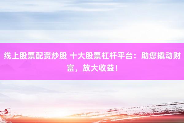 线上股票配资炒股 十大股票杠杆平台：助您撬动财富，放大收益！