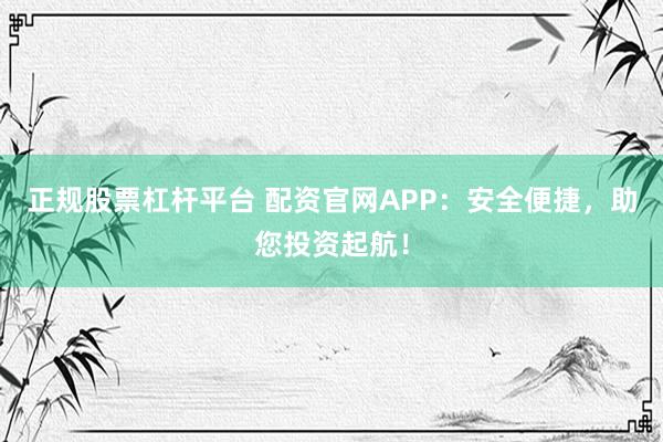 正规股票杠杆平台 配资官网APP：安全便捷，助您投资起航！