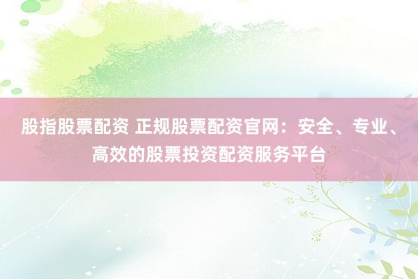 股指股票配资 正规股票配资官网：安全、专业、高效的股票投资配资服务平台