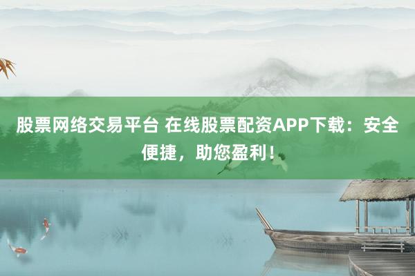 股票网络交易平台 在线股票配资APP下载：安全便捷，助您盈利！