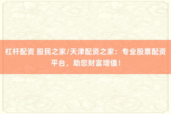 杠杆配资 股民之家/天津配资之家：专业股票配资平台，助您财富增值！