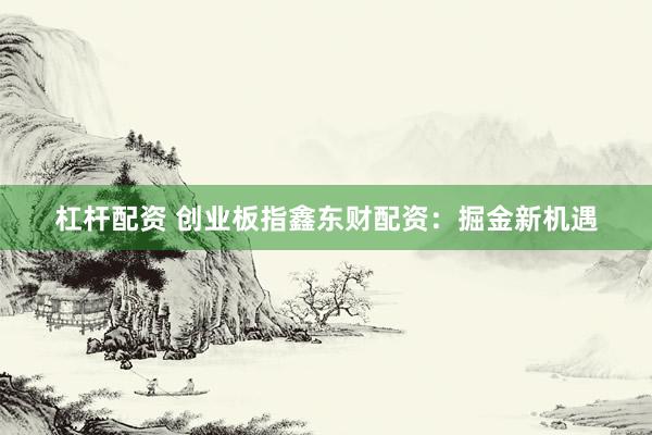 杠杆配资 创业板指鑫东财配资：掘金新机遇