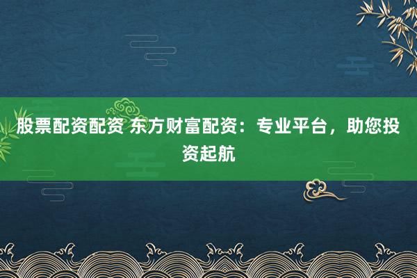 股票配资配资 东方财富配资：专业平台，助您投资起航
