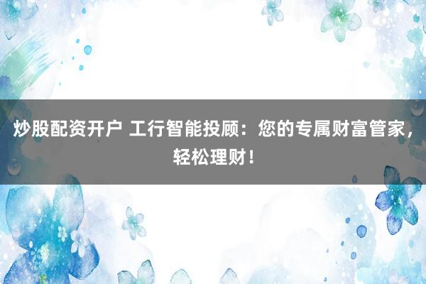 炒股配资开户 工行智能投顾：您的专属财富管家，轻松理财！