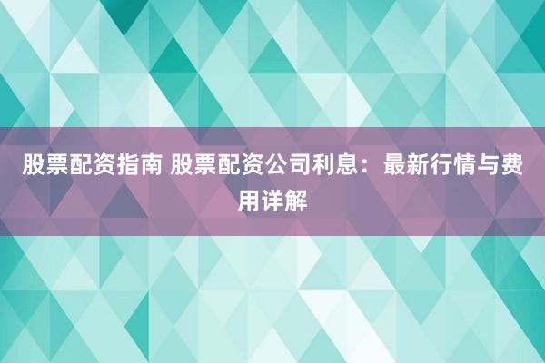 股票配资指南 股票配资公司利息：最新行情与费用详解